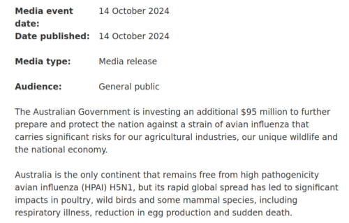 The Australian Government is investing an additional $95 million to further prepare and protect the nation against a strain of avian influenza that carries significant risks for our agricultural industries, our unique wildlife and the national economy. Australia is the only continent that remains free from high pathogenicity avian influenza (HPAI) H5N1, but its rapid global spread has led to significant impacts in poultry, wild birds and some mammal species, including respiratory illness, reduction in egg production and sudden death.